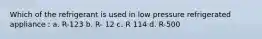 Which of the refrigerant is used in low pressure refrigerated appliance : a. R-123 b. R- 12 c. R 114 d. R-500