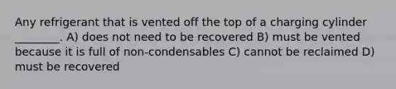 Any refrigerant that is vented off the top of a charging cylinder ________. A) does not need to be recovered B) must be vented because it is full of non-condensables C) cannot be reclaimed D) must be recovered