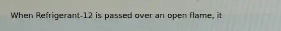 When Refrigerant-12 is passed over an open flame, it