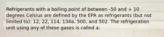 Refrigerants with a boiling point of between -50 and + 10 degrees Celsius are defined by the EPA as refrigerants (but not limited to): 12, 22, 114, 134a, 500, and 502. The refrigeration unit using any of these gases is called a: