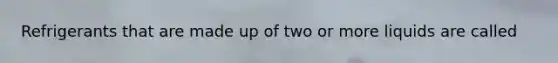 Refrigerants that are made up of two or more liquids are called
