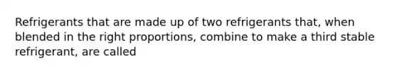 Refrigerants that are made up of two refrigerants that, when blended in the right proportions, combine to make a third stable refrigerant, are called