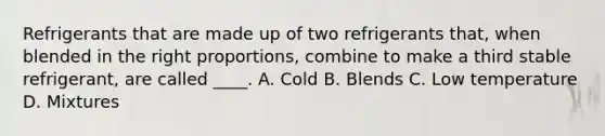 Refrigerants that are made up of two refrigerants that, when blended in the right proportions, combine to make a third stable refrigerant, are called ____. A. Cold B. Blends C. Low temperature D. Mixtures