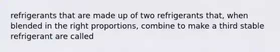 refrigerants that are made up of two refrigerants that, when blended in the right proportions, combine to make a third stable refrigerant are called