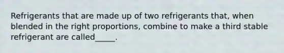 Refrigerants that are made up of two refrigerants that, when blended in the right proportions, combine to make a third stable refrigerant are called_____.