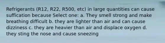 Refrigerants (R12, R22, R500, etc) in large quantities can cause suffication because Select one: a. They smell strong and make breathing difficult b. they are lighter than air and can cause dizziness c. they are heavier than air and displace oxygen d. they sting the nose and cause sneezing