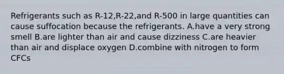 Refrigerants such as R-12,R-22,and R-500 in large quantities can cause suffocation because the refrigerants. A.have a very strong smell B.are lighter than air and cause dizziness C.are heavier than air and displace oxygen D.combine with nitrogen to form CFCs