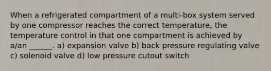 When a refrigerated compartment of a multi-box system served by one compressor reaches the correct temperature, the temperature control in that one compartment is achieved by a/an ______. a) expansion valve b) back pressure regulating valve c) solenoid valve d) low pressure cutout switch