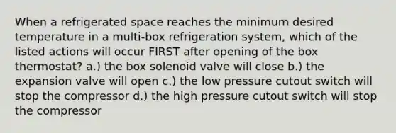 When a refrigerated space reaches the minimum desired temperature in a multi-box refrigeration system, which of the listed actions will occur FIRST after opening of the box thermostat? a.) the box solenoid valve will close b.) the expansion valve will open c.) the low pressure cutout switch will stop the compressor d.) the high pressure cutout switch will stop the compressor