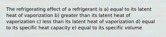 The refrigerating effect of a refrigerant is a) equal to its latent heat of vaporization b) greater than its latent heat of vaporization c) less than its latent heat of vaporization d) equal to its specific heat capacity e) equal to its specific volume