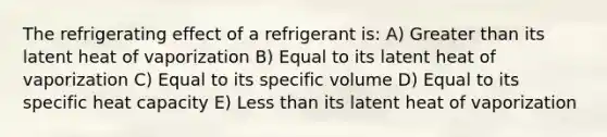 The refrigerating effect of a refrigerant is: A) Greater than its latent heat of vaporization B) Equal to its latent heat of vaporization C) Equal to its specific volume D) Equal to its specific heat capacity E) Less than its latent heat of vaporization