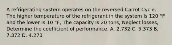 A refrigerating system operates on the reversed Carrot Cycle. The higher temperature of the refrigerant in the system Is 120 °F and the lower Is 10 °F, The capacity Is 20 tons, Neglect losses, Determine the coefficient of performance. A. 2.732 C. 5.373 B, 7.372 D. 4.273