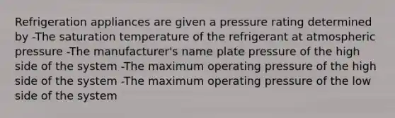 Refrigeration appliances are given a pressure rating determined by -The saturation temperature of the refrigerant at atmospheric pressure -The manufacturer's name plate pressure of the high side of the system -The maximum operating pressure of the high side of the system -The maximum operating pressure of the low side of the system