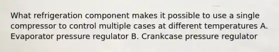 What refrigeration component makes it possible to use a single compressor to control multiple cases at different temperatures A. Evaporator pressure regulator B. Crankcase pressure regulator