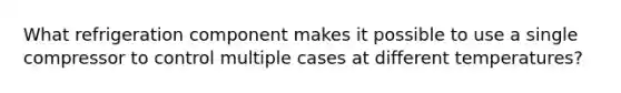 What refrigeration component makes it possible to use a single compressor to control multiple cases at different temperatures?