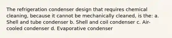 The refrigeration condenser design that requires chemical cleaning, because it cannot be mechanically cleaned, is the: a. Shell and tube condenser b. Shell and coil condenser c. Air-cooled condenser d. Evaporative condenser