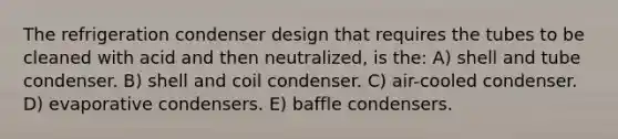 The refrigeration condenser design that requires the tubes to be cleaned with acid and then neutralized, is the: A) shell and tube condenser. B) shell and coil condenser. C) air-cooled condenser. D) evaporative condensers. E) baffle condensers.