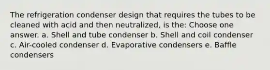 The refrigeration condenser design that requires the tubes to be cleaned with acid and then neutralized, is the: Choose one answer. a. Shell and tube condenser b. Shell and coil condenser c. Air-cooled condenser d. Evaporative condensers e. Baffle condensers