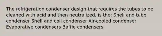 The refrigeration condenser design that requires the tubes to be cleaned with acid and then neutralized, is the: Shell and tube condenser Shell and coil condenser Air-cooled condenser Evaporative condensers Baffle condensers