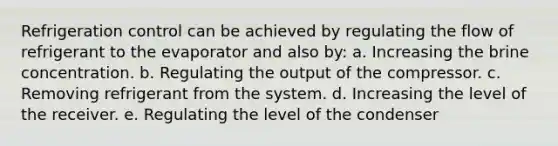 Refrigeration control can be achieved by regulating the flow of refrigerant to the evaporator and also by: a. Increasing the brine concentration. b. Regulating the output of the compressor. c. Removing refrigerant from the system. d. Increasing the level of the receiver. e. Regulating the level of the condenser