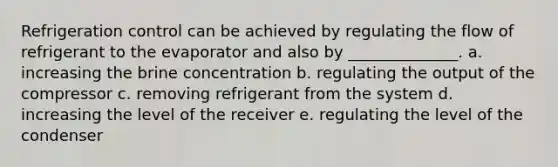 Refrigeration control can be achieved by regulating the flow of refrigerant to the evaporator and also by ______________. a. increasing the brine concentration b. regulating the output of the compressor c. removing refrigerant from the system d. increasing the level of the receiver e. regulating the level of the condenser