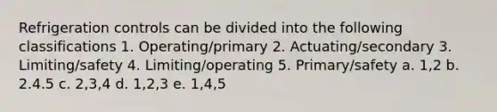 Refrigeration controls can be divided into the following classifications 1. Operating/primary 2. Actuating/secondary 3. Limiting/safety 4. Limiting/operating 5. Primary/safety a. 1,2 b. 2.4.5 c. 2,3,4 d. 1,2,3 e. 1,4,5