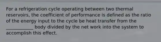 For a refrigeration cycle operating between two thermal reservoirs, the coefficient of performance is defined as the ratio of the energy input to the cycle be heat transfer from the ____________ body divided by the net work into the system to accomplish this effect.