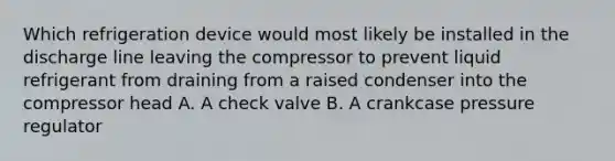 Which refrigeration device would most likely be installed in the discharge line leaving the compressor to prevent liquid refrigerant from draining from a raised condenser into the compressor head A. A check valve B. A crankcase pressure regulator