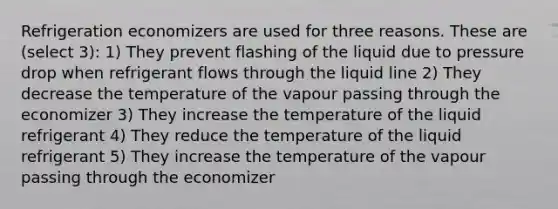 Refrigeration economizers are used for three reasons. These are (select 3): 1) They prevent flashing of the liquid due to pressure drop when refrigerant flows through the liquid line 2) They decrease the temperature of the vapour passing through the economizer 3) They increase the temperature of the liquid refrigerant 4) They reduce the temperature of the liquid refrigerant 5) They increase the temperature of the vapour passing through the economizer