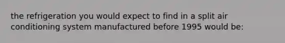 the refrigeration you would expect to find in a split air conditioning system manufactured before 1995 would be: