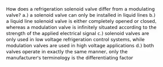 How does a refrigeration solenoid valve differ from a modulating valve? a.) a solenoid valve can only be installed in liquid lines b.) a liquid line solenoid valve is either completely opened or closed, whereas a modulation valve is infinitely situated according to the strength of the applied electrical signal c.) solenoid valves are only used in low voltage refrigeration control systems, while modulation valves are used in high voltage applications d.) both valves operate in exactly the same manner, only the manufacturer's terminology is the differentiating factor