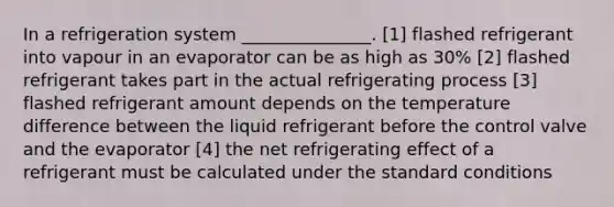 In a refrigeration system _______________. [1] flashed refrigerant into vapour in an evaporator can be as high as 30% [2] flashed refrigerant takes part in the actual refrigerating process [3] flashed refrigerant amount depends on the temperature difference between the liquid refrigerant before the control valve and the evaporator [4] the net refrigerating effect of a refrigerant must be calculated under the standard conditions