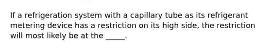 If a refrigeration system with a capillary tube as its refrigerant metering device has a restriction on its high side, the restriction will most likely be at the _____.