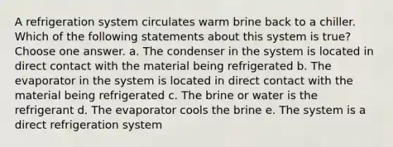 A refrigeration system circulates warm brine back to a chiller. Which of the following statements about this system is true? Choose one answer. a. The condenser in the system is located in direct contact with the material being refrigerated b. The evaporator in the system is located in direct contact with the material being refrigerated c. The brine or water is the refrigerant d. The evaporator cools the brine e. The system is a direct refrigeration system