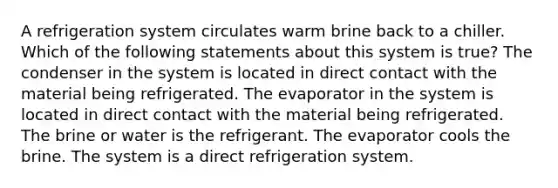 A refrigeration system circulates warm brine back to a chiller. Which of the following statements about this system is true? The condenser in the system is located in direct contact with the material being refrigerated. The evaporator in the system is located in direct contact with the material being refrigerated. The brine or water is the refrigerant. The evaporator cools the brine. The system is a direct refrigeration system.