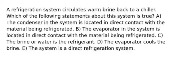 A refrigeration system circulates warm brine back to a chiller. Which of the following statements about this system is true? A) The condenser in the system is located in direct contact with the material being refrigerated. B) The evaporator in the system is located in direct contact with the material being refrigerated. C) The brine or water is the refrigerant. D) The evaporator cools the brine. E) The system is a direct refrigeration system.