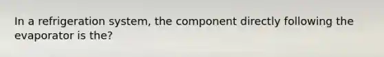 In a refrigeration system, the component directly following the evaporator is the?