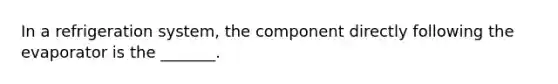 In a refrigeration system, the component directly following the evaporator is the _______.