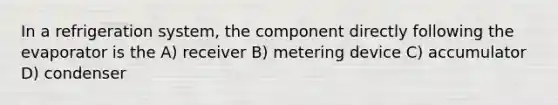 In a refrigeration system, the component directly following the evaporator is the A) receiver B) metering device C) accumulator D) condenser