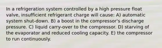 In a refrigeration system controlled by a high pressure float valve, insufficient refrigerant charge will cause: A) automatic system shut-down. B) a boost in the compressor's discharge pressure. C) liquid carry-over to the compressor. D) starving of the evaporator and reduced cooling capacity. E) the compressor to run continuously.