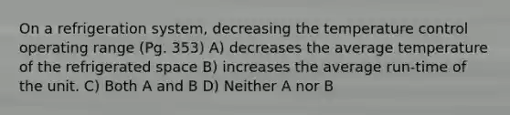 On a refrigeration system, decreasing the temperature control operating range (Pg. 353) A) decreases the average temperature of the refrigerated space B) increases the average run-time of the unit. C) Both A and B D) Neither A nor B