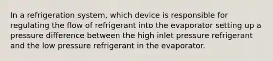 In a refrigeration system, which device is responsible for regulating the flow of refrigerant into the evaporator setting up a pressure difference between the high inlet pressure refrigerant and the low pressure refrigerant in the evaporator.