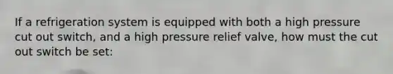 If a refrigeration system is equipped with both a high pressure cut out switch, and a high pressure relief valve, how must the cut out switch be set: