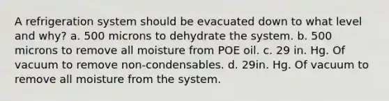 A refrigeration system should be evacuated down to what level and why? a. 500 microns to dehydrate the system. b. 500 microns to remove all moisture from POE oil. c. 29 in. Hg. Of vacuum to remove non-condensables. d. 29in. Hg. Of vacuum to remove all moisture from the system.