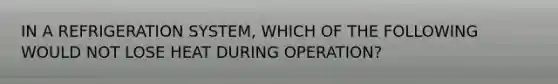 IN A REFRIGERATION SYSTEM, WHICH OF THE FOLLOWING WOULD NOT LOSE HEAT DURING OPERATION?