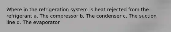 Where in the refrigeration system is heat rejected from the refrigerant a. The compressor b. The condenser c. The suction line d. The evaporator