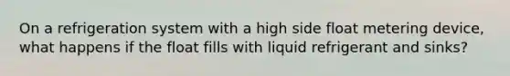 On a refrigeration system with a high side float metering device, what happens if the float fills with liquid refrigerant and sinks?