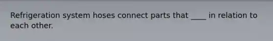 Refrigeration system hoses connect parts that ____ in relation to each other.
