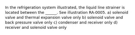 In the refrigeration system illustrated, the liquid line strainer is located between the ______. See illustration RA-0005. a) solenoid valve and thermal expansion valve only b) solenoid valve and back pressure valve only c) condenser and receiver only d) receiver and solenoid valve only