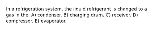 In a refrigeration system, the liquid refrigerant is changed to a gas in the: A) condenser. B) charging drum. C) receiver. D) compressor. E) evaporator.